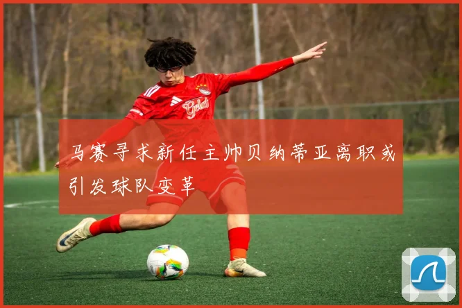马赛寻求新任主帅贝纳蒂亚离职或引发球队变革