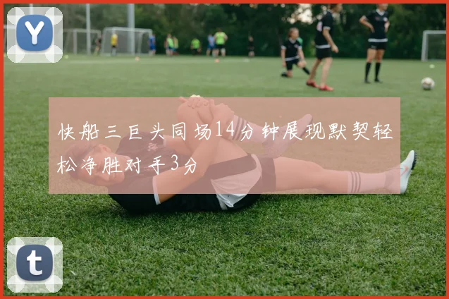 快船三巨头同场14分钟展现默契轻松净胜对手3分