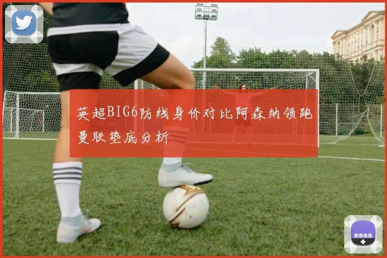 英超BIG6防线身价对比阿森纳领跑曼联垫底分析