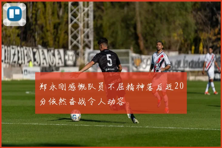 郑永刚感慨队员不屈精神落后近20分依然奋战令人动容