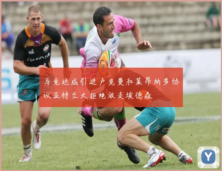 马竞达成引进卢克曼和莱昂纳多协议亚特兰大拒绝放走埃德森