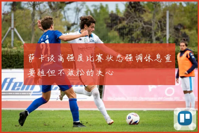 萨卡谈高强度比赛状态强调休息重要性但不放松的决心