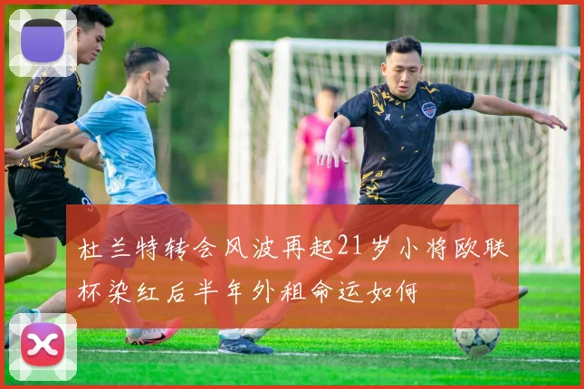 杜兰特转会风波再起21岁小将欧联杯染红后半年外租命运如何