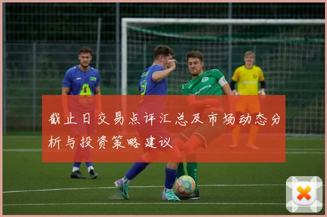 截止日交易点评汇总及市场动态分析与投资策略建议