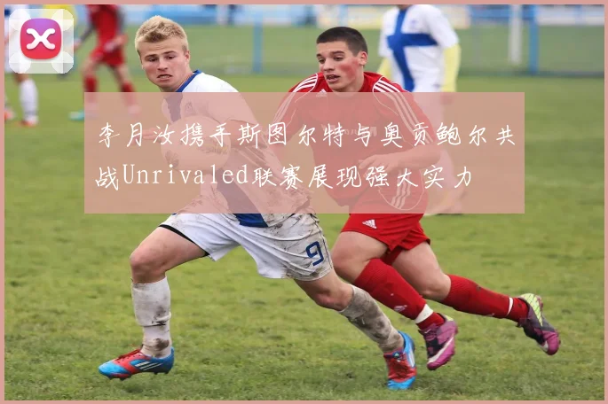 李月汝携手斯图尔特与奥贡鲍尔共战Unrivaled联赛展现强大实力