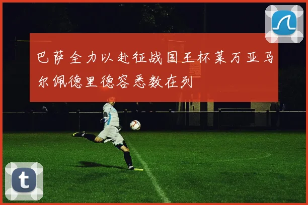 巴萨全力以赴征战国王杯莱万亚马尔佩德里德容悉数在列