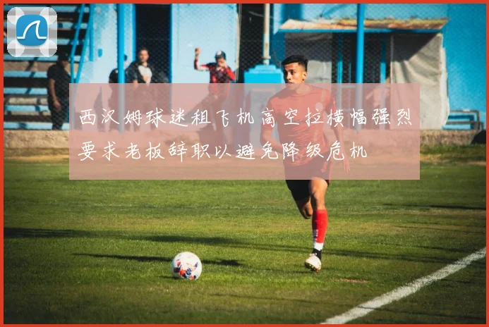 西汉姆球迷租飞机高空拉横幅强烈要求老板辞职以避免降级危机