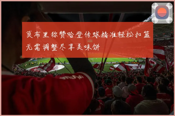 莫布里称赞哈登传球精准轻松扣篮无需调整尽享美味饼