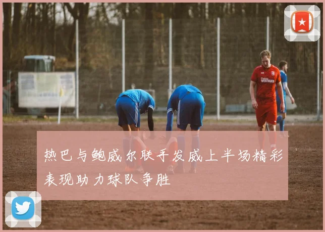 热巴与鲍威尔联手发威上半场精彩表现助力球队争胜