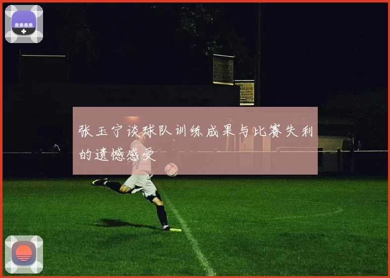 张玉宁谈球队训练成果与比赛失利的遗憾感受