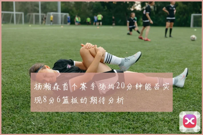 杨瀚森首个赛季场均20分钟能否实现8分6篮板的期待分析