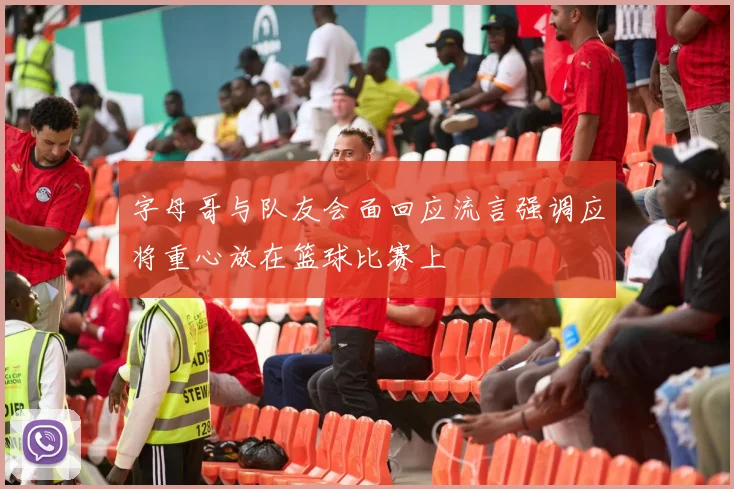 字母哥与队友会面回应流言强调应将重心放在篮球比赛上