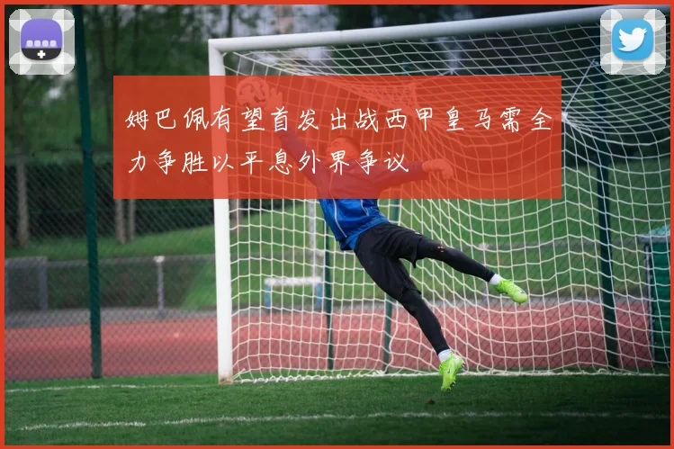 姆巴佩有望首发出战西甲皇马需全力争胜以平息外界争议