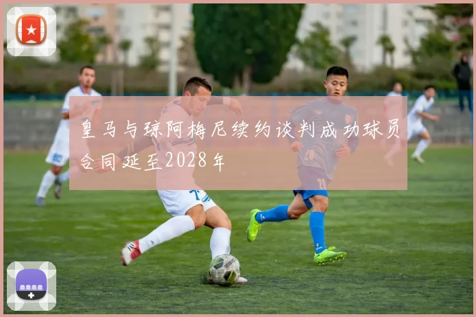 皇马与琼阿梅尼续约谈判成功球员合同延至2028年