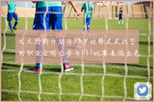 尤文图斯计划与15岁边锋皮皮托签约职业合同已参与U17比赛表现出色