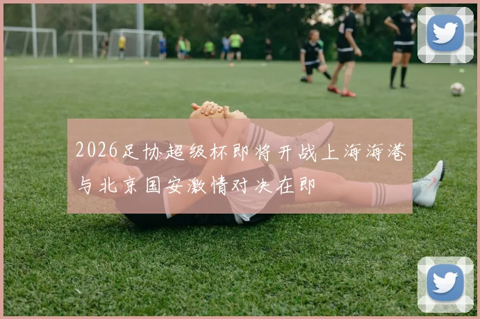 2026足协超级杯即将开战上海海港与北京国安激情对决在即
