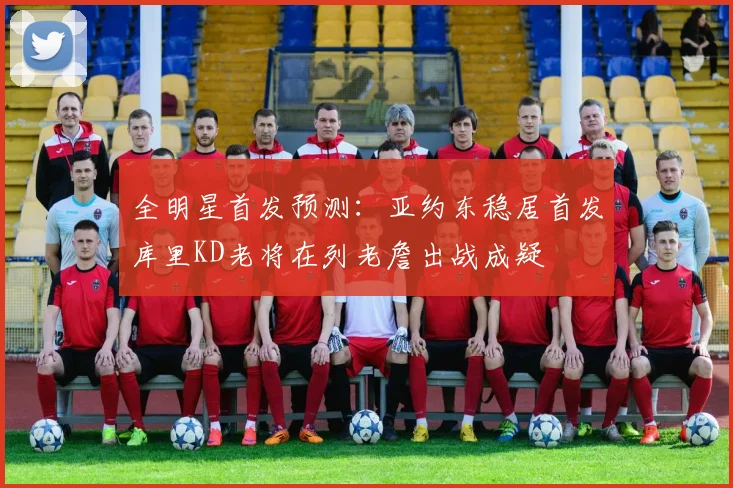 全明星首发预测：亚约东稳居首发库里KD老将在列老詹出战成疑