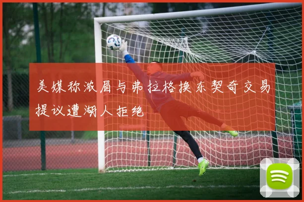 美媒称浓眉与弗拉格换东契奇交易提议遭湖人拒绝