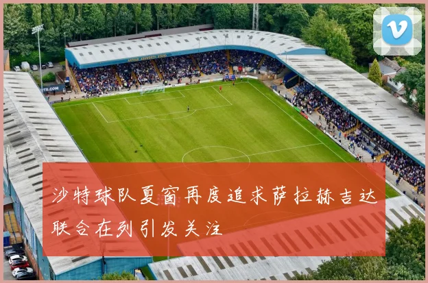 沙特球队夏窗再度追求萨拉赫吉达联合在列引发关注