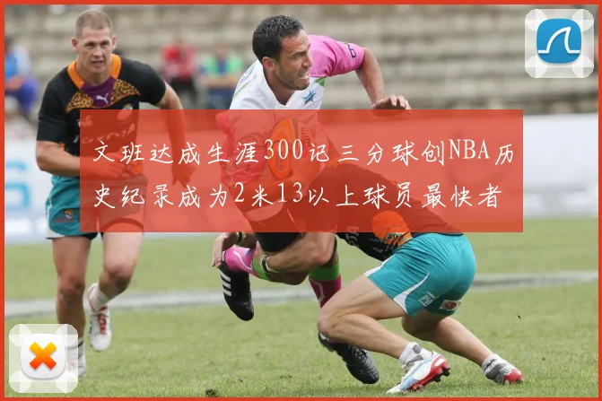 文班达成生涯300记三分球创NBA历史纪录成为2米13以上球员最快者