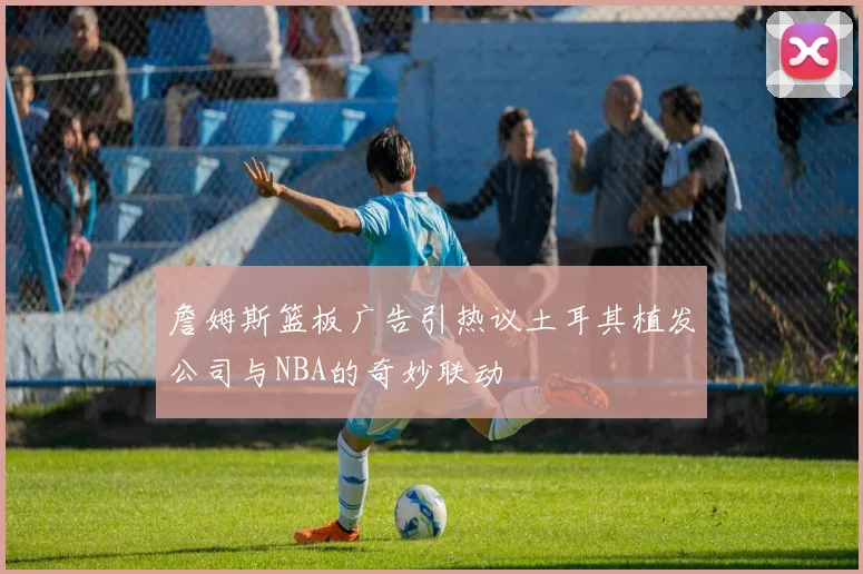 詹姆斯篮板广告引热议土耳其植发公司与NBA的奇妙联动