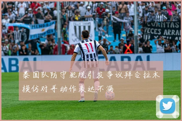 泰国队防守犯规引发争议拜合拉木模仿对手动作表达不满
