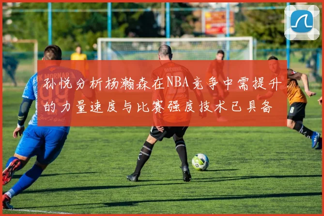 孙悦分析杨瀚森在NBA竞争中需提升的力量速度与比赛强度技术已具备