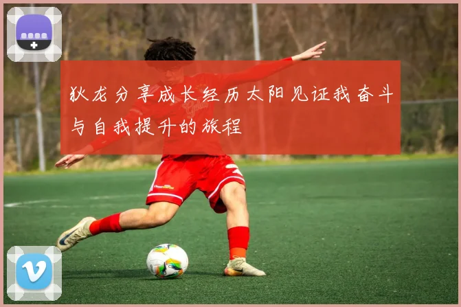 狄龙分享成长经历太阳见证我奋斗与自我提升的旅程