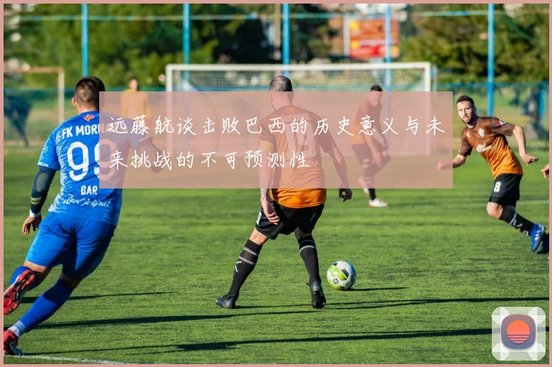 远藤航谈击败巴西的历史意义与未来挑战的不可预测性