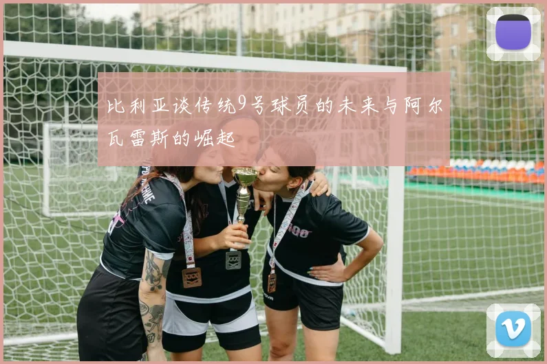 比利亚谈传统9号球员的未来与阿尔瓦雷斯的崛起