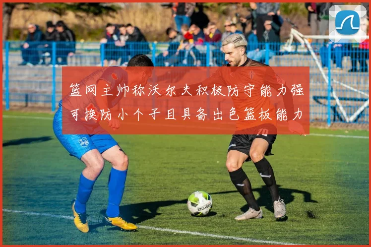 篮网主帅称沃尔夫积极防守能力强可换防小个子且具备出色篮板能力
