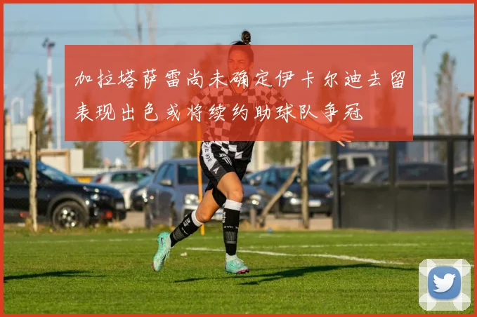 加拉塔萨雷尚未确定伊卡尔迪去留表现出色或将续约助球队争冠