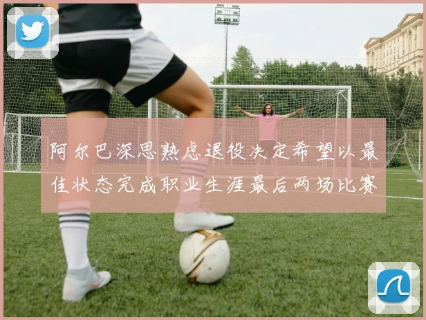 阿尔巴深思熟虑退役决定希望以最佳状态完成职业生涯最后两场比赛