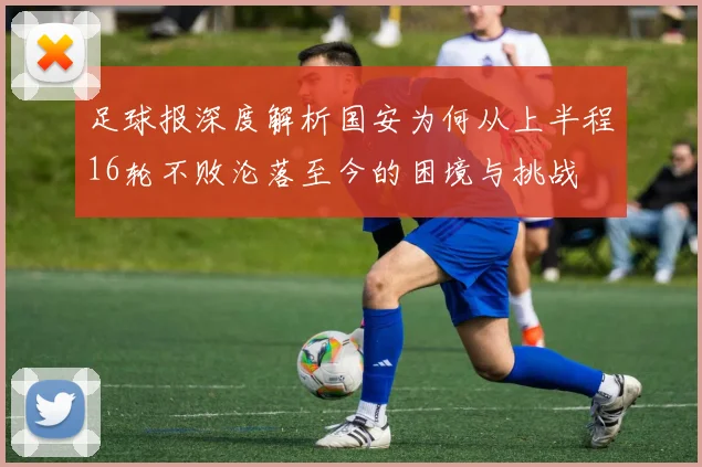 足球报深度解析国安为何从上半程16轮不败沦落至今的困境与挑战