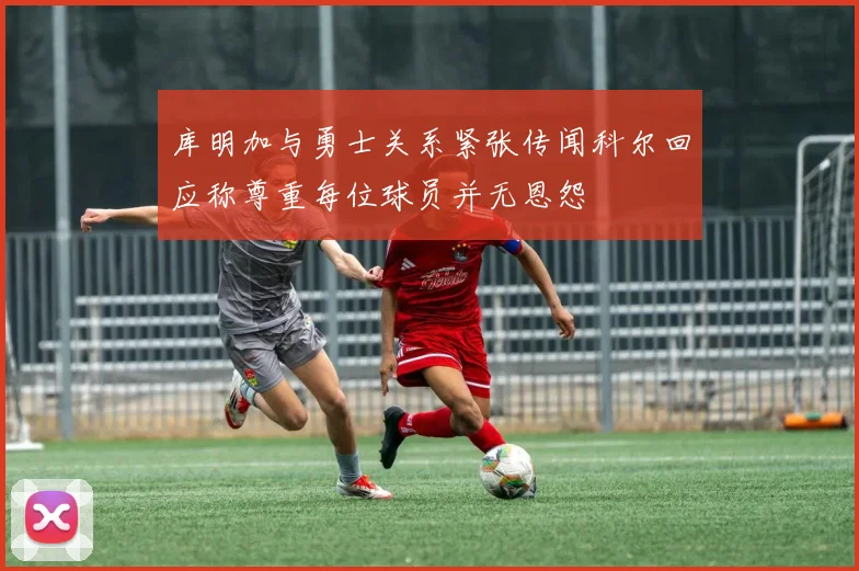 库明加与勇士关系紧张传闻科尔回应称尊重每位球员并无恩怨