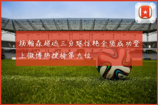 杨瀚森超远三分球惊艳全场成功登上微博热搜榜第九位