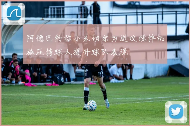 阿德巴约称小米切尔为进攻搅拌机施压持球人提升球队表现