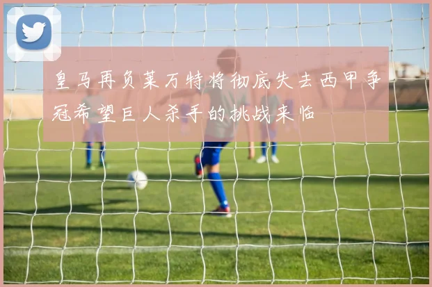 皇马再负莱万特将彻底失去西甲争冠希望巨人杀手的挑战来临