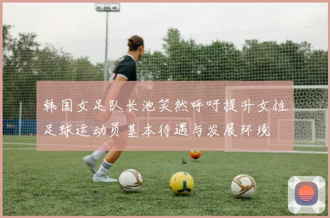 韩国女足队长池笑然呼吁提升女性足球运动员基本待遇与发展环境