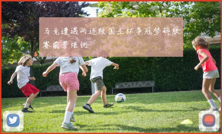 马竞遭遇两连败国王杯争冠梦碎联赛前景堪忧