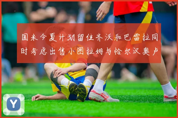 国米今夏计划留住齐沃和巴雷拉同时考虑出售小图拉姆与恰尔汉奥卢