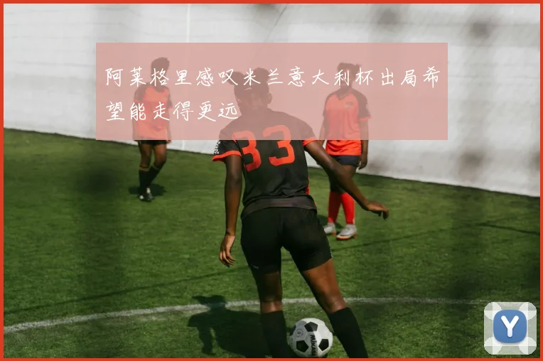 阿莱格里感叹米兰意大利杯出局希望能走得更远