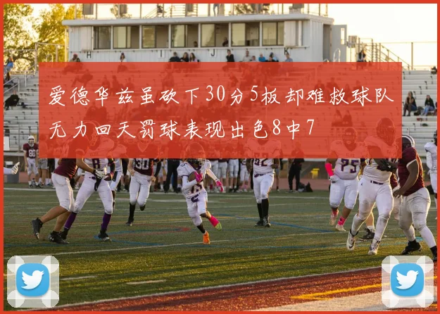 爱德华兹虽砍下30分5板却难救球队无力回天罚球表现出色8中7