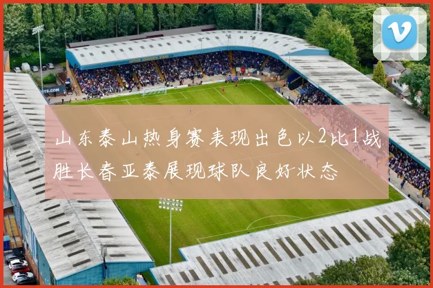 山东泰山热身赛表现出色以2比1战胜长春亚泰展现球队良好状态