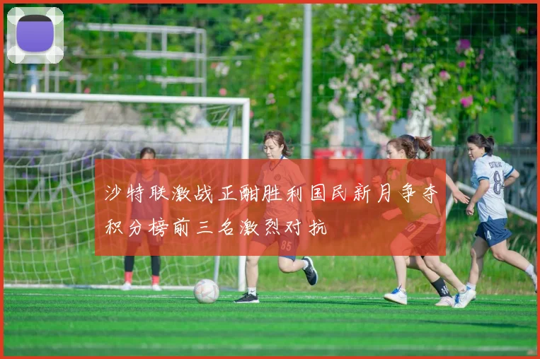 沙特联激战正酣胜利国民新月争夺积分榜前三名激烈对抗